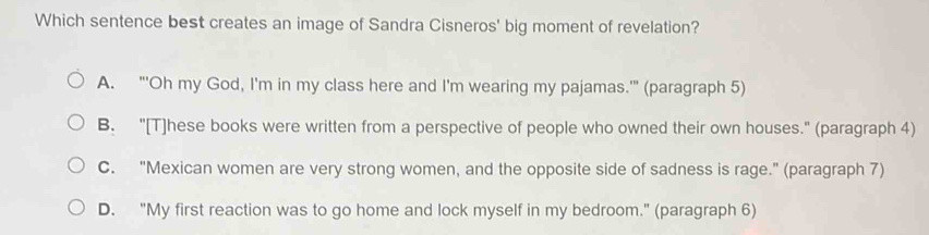 Which sentence best creates an image of Sandra Cisneros' big moment of revelation?
A. "'Oh my God, I'm in my class here and I'm wearing my pajamas.'" (paragraph 5)
B. "[T]hese books were written from a perspective of people who owned their own houses." (paragraph 4)
C. "Mexican women are very strong women, and the opposite side of sadness is rage." (paragraph 7)
D. "My first reaction was to go home and lock myself in my bedroom." (paragraph 6)