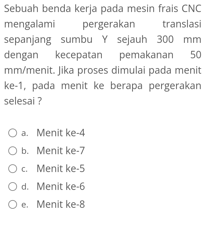 Sebuah benda kerja pada mesin frais CNC
mengalami pergerakan translasi
sepanjang sumbu Y sejauh 300 mm
dengan kecepatan pemakanan 50
mm /menit. Jika proses dimulai pada menit
ke -1, pada menit ke berapa pergerakan
selesai ?
a. Menit ke -4
b. Menit ke -7
c. Menit ke -5
d. Menit ke -6
e. Menit ke -8