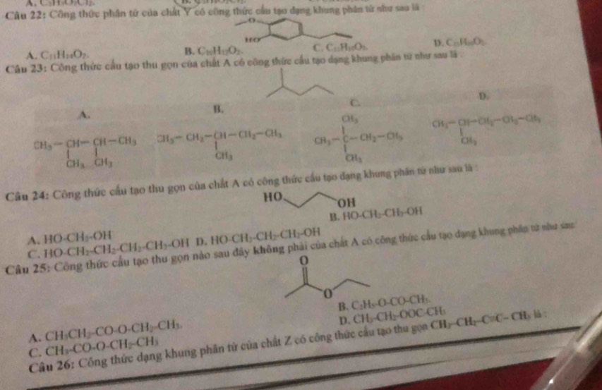 Công thức phân tử của chất Y có công thức cầu tạo đạng khung phân từ như sao là
1o
A. C_11H_11O_2.
B. C_10H_12O_2 C. C_11H_10O_1 D. C_10H_100O_2
Câu 23: Công thức cầu tạo thu gọn của chất A có công thức cầu tạo dạng khung phần tử như sau là .
C.
D.
A.
B.
beginarrayr CH_3-CH-CH_3 [H_3-CH_3 CH_3 = ^CH_3-CH_2-CH-CH_2-CH_3^CH_2-CH_3 CH_3-frac (∈tlimits _i=1)^(CH_2)∈tlimits _CH_3 beginarrayr OH_3-CH_2-CH_3-CH_3-CH_3 CH_3endarray
Câu 24: Công thức cầu tạo thu gọn của chất A có công thức cầu tạo đạng khi in tử như sau là :
HO. OH
B. HO-CH_2-CH_2-OH
A. HO· CH_2-CH_2-CH_2-CH_2-OHD.HO-CH_2-CH_2-CH_2-OH HO-CH_2-OH
a chất A có công thức cầu tạo dạng khung phần từ như sau:
C.
Câu 2:
0 CO-CHb
B. C_2H_3O CF
D. CH_3-CH_2-
A. CH_3CH_2-CO-O-CH_2=CH_3. 00( CH_3-CH_2-C=C-CH_3 là :
Câu 26: Công thức dạng khung phân tử của chất Z có công thức cầu tạo thu gọa CF
C. CH_3-CO-O-CH_2-CH_3