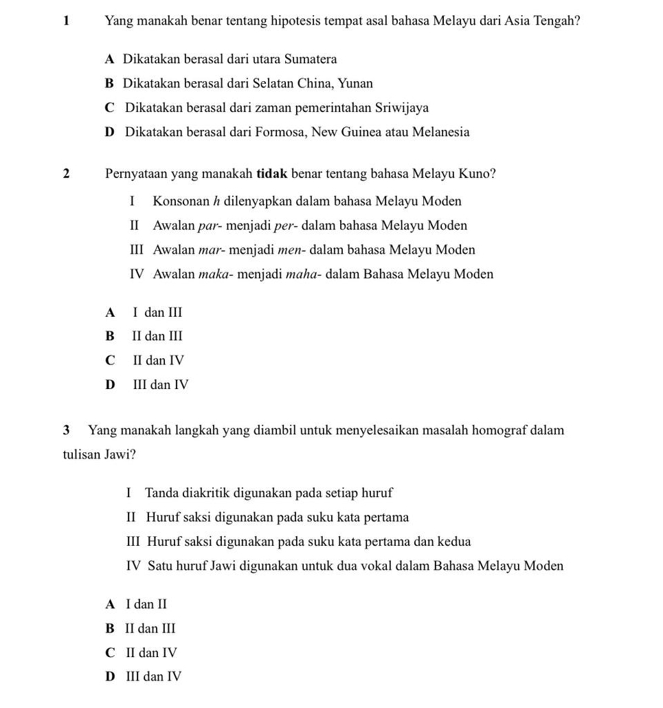 Yang manakah benar tentang hipotesis tempat asal bahasa Melayu dari Asia Tengah?
A Dikatakan berasal dari utara Sumatera
B Dikatakan berasal dari Selatan China, Yunan
C Dikatakan berasal dari zaman pemerintahan Sriwijaya
D Dikatakan berasal dari Formosa, New Guinea atau Melanesia
2 Pernyataan yang manakah tidak benar tentang bahasa Melayu Kuno?
I Konsonan h dilenyapkan dalam bahasa Melayu Moden
II Awalan par- menjadi per- dalam bahasa Melayu Moden
III Awalan mar- menjadi men- dalam bahasa Melayu Moden
IV Awalan maka- menjadi maha- dalam Bahasa Melayu Moden
A I dan III
B II dan III
C II dan IV
D III dan IV
3 Yang manakah langkah yang diambil untuk menyelesaikan masalah homograf dalam
tulisan Jawi?
I Tanda diakritik digunakan pada setiap huruf
II Huruf saksi digunakan pada suku kata pertama
III Huruf saksi digunakan pada suku kata pertama dan kedua
IV Satu huruf Jawi digunakan untuk dua vokal dalam Bahasa Melayu Moden
A I dan II
B II dan III
C II dan IV
D III dan IV