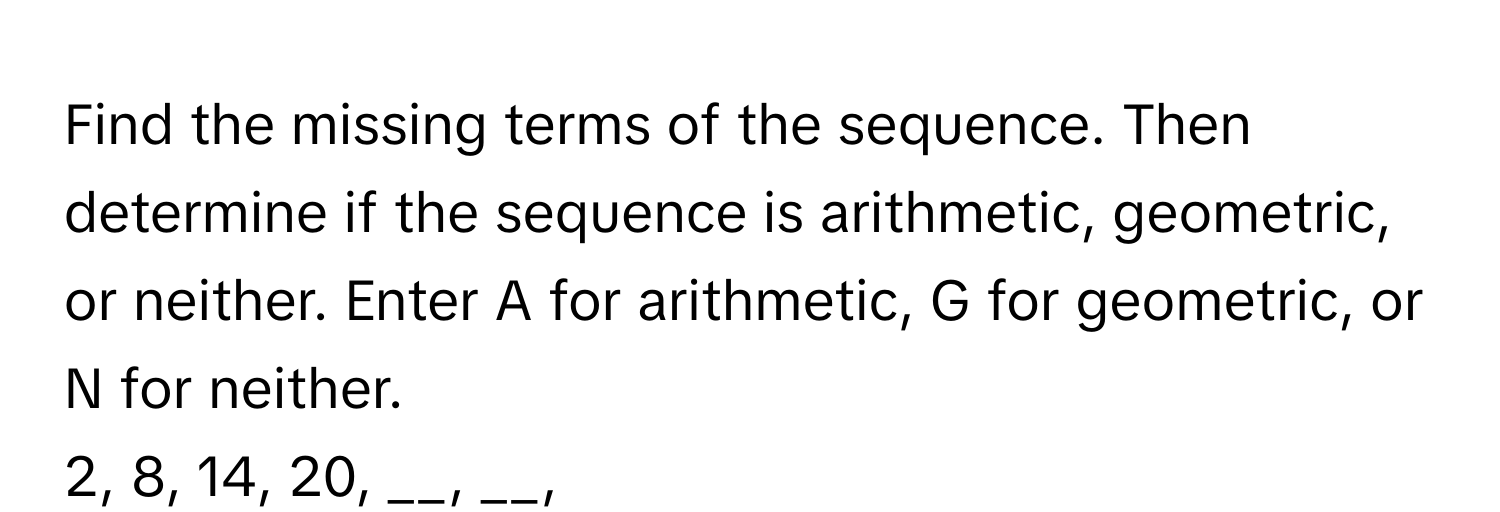 Find the missing terms of the sequence. Then determine if the sequence is arithmetic, geometric, or neither. Enter A for arithmetic, G for geometric, or N for neither. 
2, 8, 14, 20, __, __,