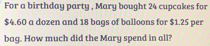 For a birthday party , Mary bought 24 cupcakes for
$4.60 a dozen and 18 bags of balloons for $1.25 per 
bag. How much did the Mary spend in all?