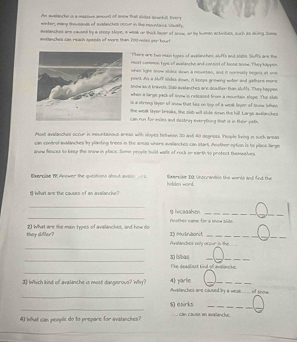 An avalanche is a massive amount of snow that slides downhill. Every 
winter, many thousands of avalanches occur in the mountains. Usually, 
avalanches are caused by a steep slope, a weak or thick layer of snow, or by human activities, such as skiing. Some 
avalanches can reach speeds of more than 200 miles per hour! 
There are two main types of avalanches; sluffs and slabs. Sluffs are the 
most common type of avalanche and consist of loose snow. They happen 
when light snow slides down a mountain, and it normally begins at one 
point. As a sluff slides down, it keeps growing wider and gathers more 
snow as it travels. Slab avalanches are deadlier than sluffs. They happen 
when a large pack of snow is released from a mountain slope. The slab 
is a strong layer of snow that lies on top of a weak layer of snow. When 
the weak layer breaks, the slab will slide down the hill. Large avalanches 
can run for miles and destroy everything that is in their path. 
Most avalanches occur in mountainous areas with slopes between 30 and 40 degrees. People living in such areas 
can control avalanches by planting trees in the areas where avalanches can start. Another option is to place large 
snow fences to keep the snow in place. Some people build walls of rock or earth to protect themselves. 
Exercise 19: Answer the questions about avalas ons Exercise 20: Unscramble the words and find the 
hidden word. 
1) What are the causes of an avalanche? 
_ 
__ 
_ 
1) Ivcaaahen_ 
_ 
Another name for a snow slide. 
2) What are the main types of avalanches, and how do 
they differ? 2) musnaonit_ 
__ 
_ 
_ 
_ 
Avalanches only occur in the 
_ 
_ 
__ 
_ 
3) Isbas 
The deadliest kind of avalanche. 
_ 
3) Which kind of avalanche is most dangerous? Why? 4) yarle 
__ 
__ 
_ 
Avalanches are caused by a weak _of snow. 
_ 
s) esirks_ 
_ 
_ 
can cause an avalanche. 
4) What can people do to prepare for avalanches? 
_ 
_ 
_