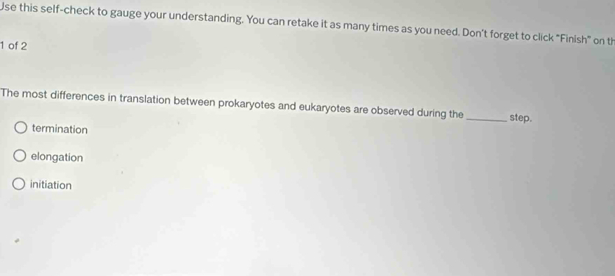 Use this self-check to gauge your understanding. You can retake it as many times as you need. Don’t forget to click “Finish” on th
1 of 2
The most differences in translation between prokaryotes and eukaryotes are observed during the _step.
termination
elongation
initiation