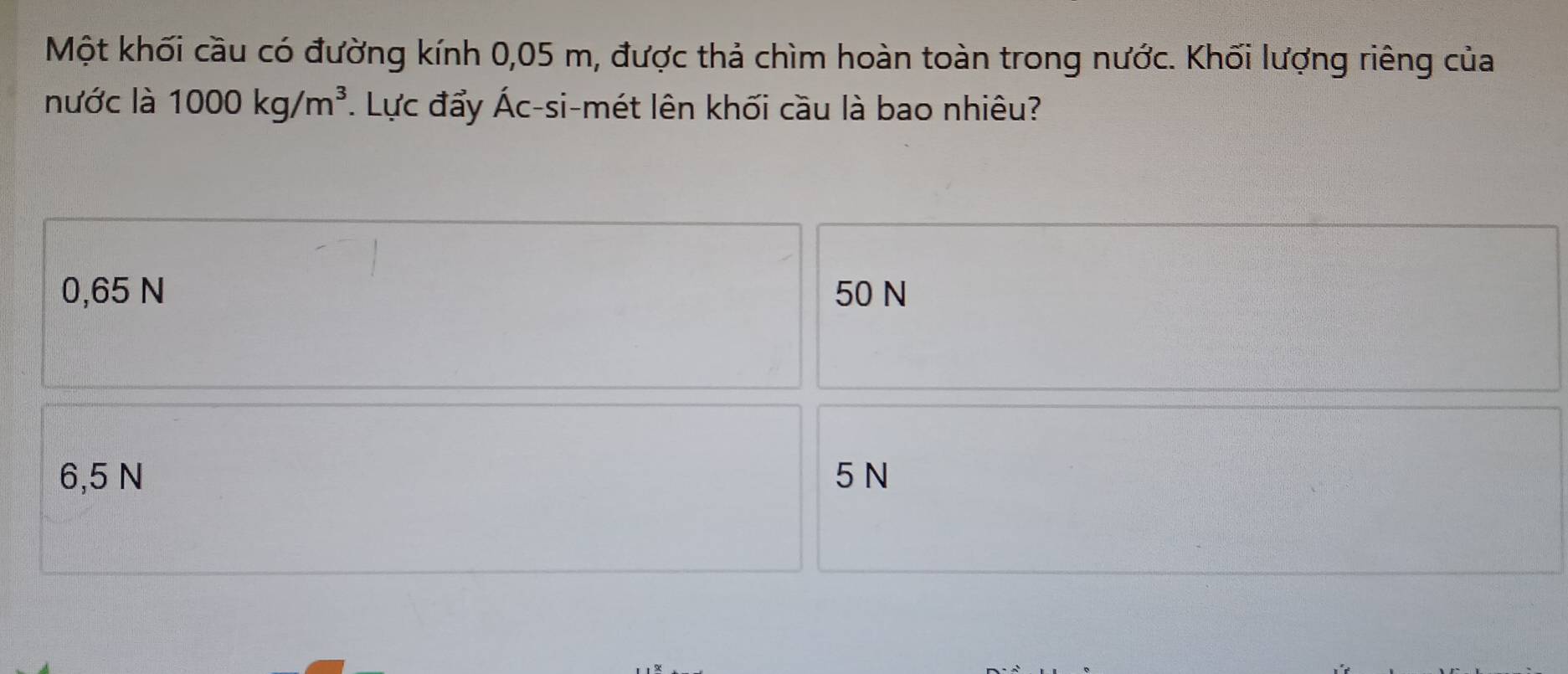 Một khối cầu có đường kính 0,05 m, được thả chìm hoàn toàn trong nước. Khối lượng riêng của
nước là 1000kg/m^3. Lực đẩy Ác-si-mét lên khối cầu là bao nhiêu?
0,65 N 50 N
6,5 N 5 N