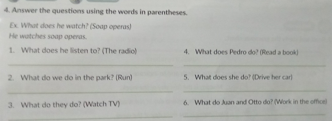 Answer the questions using the words in parentheses. 
Ex. What does he watch? (Soap operas) 
He watches soap operas. 
1. What does he listen to? (The radio) 4. What does Pedro do? (Read a book) 
_ 
_ 
2. What do we do in the park? (Run) 5. What does she do? (Drive her car) 
_ 
_ 
3. What do they do? (Watch TV) 6. What do Juan and Otto do? (Work in the office) 
_ 
_