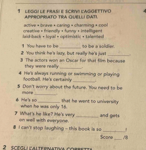 LEGGI LE FRASI E SCRIVI LAGGETTIVO
APPROPRIATO TRA QUELLI DATI.
active • brave • caring • charming • cool
creative • friendly • funny • intelligent
laid-back • loyal • optimistic • talented
1 You have to be _to be a soldier.
2 You think he's lazy, but really he’s just _.
3 The actors won an Oscar for that film because
they were really _.
4 He's always running or swimming or playing
football. He's certainly _.
5 Don't worry about the future. You need to be
more_ .
6 He's so _that he went to university
when he was only 16.
7 What's he like? He's very _and gets
on well with everyone.
8 I can't stop laughing - this book is so _|
Score_ /8
2 scegli iAlternativa corrett