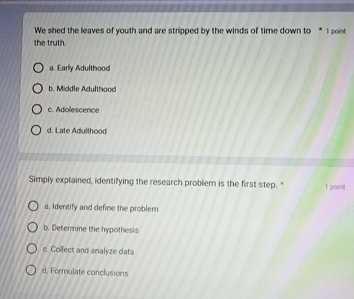 We shed the leaves of youth and are stripped by the winds of time down to * 1 point
the truth.
a. Early Adulthood
b. Middle Adulthood
c. Adolescence
d. Late Adulthood
Simply explained, identifying the research problem is the first step. *
1 point
a. Identify and define the problem
b. Determine the hypothesis
c. Collect and analyze data
d. Formulate conclusions