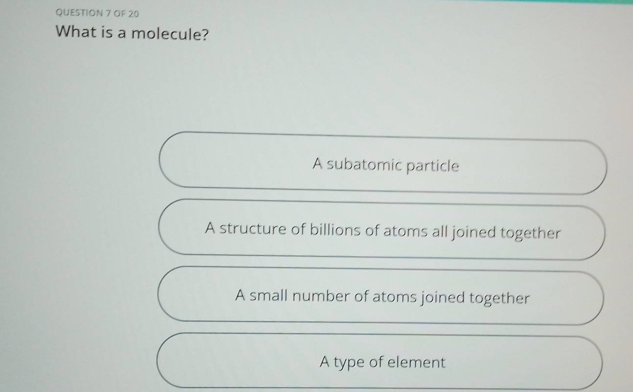 OF 20
What is a molecule?
A subatomic particle
A structure of billions of atoms all joined together
A small number of atoms joined together
A type of element