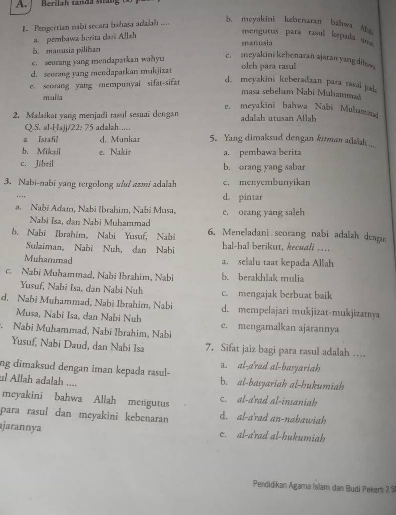 Berila h tan  d a sh a     
1. Pengertian nabi secara bahasa adalah ....
b. meyakini kebenaran bahwa Alab
a. pembawa berita dari Allah
mengurus para rasul kepada uma 
manusia
b. manusia pilihan
c. seorang yang mendapatkan wahyu
c. meyakini kebenaran ajaran yang dibaw
d. seorang yang mendapatkan mukjizat
oleh para rasul
e. seorang yang mempunyai sifat-sifat d. meyakini keberadaan para rasul pada
mulia
masa sebelum Nabi Muhammad
e. meyakini bahwa Nabi Muhammad
2. Malaikat yang menjadi rasul sesuai dengan adalah utusan Allah
Q.S. al-Hajj/2 2:75 adalah ....
a Israfil d. Munkar 5. Yang dimaksud dengan kitman adalah ....
b. Mikail e. Nakir a. pembawa berita
c. Jibril b. orang yang sabar
3. Nabi-nabi yang tergolong ulul azmi adalah c. menyembunyikan
…
d. pintar
a. Nabi Adam, Nabi Ibrahim, Nabi Musa, e. orang yang saleh
Nabi Isa, dan Nabi Muhammad
b. Nabi Ibrahim, Nabi Yusuf, Nabi 6. Meneladani seorang nabi adalah dengan
Sulaiman, Nabi Nuh, dan Nabi hal-hal berikut, kecuali …
Muhammad a. selalu taat kepada Allah
c. Nabi Muhammad, Nabi Ibrahim, Nabi b. berakhlak mulia
Yusuf, Nabi Isa, dan Nabi Nuh c. mengajak berbuat baik
d. Nabi Muhammad, Nabi Ibrahim, Nabi d. mempelajari mukjizat-mukjizatnya
Musa, Nabi Isa, dan Nabi Nuh e. mengamalkan ajarannya
Nabi Muhammad, Nabi Ibrahim, Nabi
Yusuf, Nabi Daud, dan Nabi Isa 7. Sifat jaiz bagi para rasul adalah …
a. al-a'rad al-basyariah
ng dimaksud dengan iman kepada rasul-
ul Allah adalah ....
b. al-basyariah al-hukumiah
meyakini bahwa Allah mengutus c. al-a'rad al-insaniah
para rasul dan meyakini kebenaran d. al-a'rad an-nabawiah
ajarannya e. al-a'rad al-hukumiah
Pendidikan Agama Islam dan Budi Pekerti 2 S