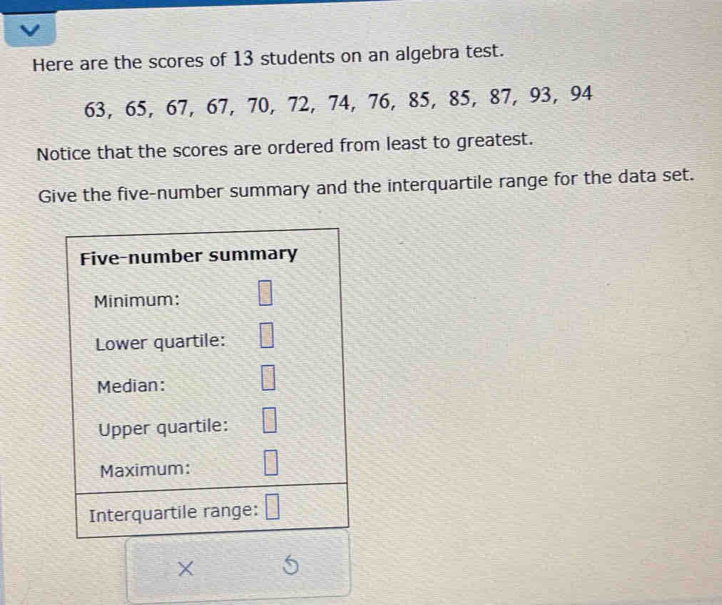 Here are the scores of 13 students on an algebra test.
63, 65, 67, 67, 70, 72, 74, 76, 85, 85, 87, 93, 94
Notice that the scores are ordered from least to greatest. 
Give the five-number summary and the interquartile range for the data set. 
Five-number summary 
Minimum: 
Lower quartile: 
Median: 
Upper quartile: 
Maximum: 
Interquartile range: 
X