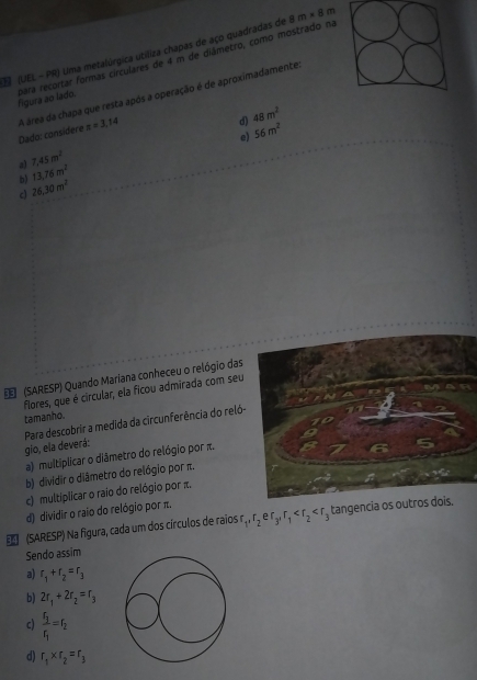 (UEL - PR) Uma metalúrgica utiliza chapas de aço quadradas de 8m* 8m
figura ao lado. para recortar formas circulares de 4 m de diâmetro, como mostrado na
Dado: considere A área da chapa que resta após a operação é de aproximadamente,
π =3,14
d) 48m^2
e) 56m^2
a) 7,45m^2
b) 13,76m^2
c) 26.30m^2
(SARESP) Quando Mariana conheceu o relógio das
flores, que é circular, ela ficou admirada com seu
tamanho.
Para descobrir a medida da circunferência do reló- gio, ela deverá:
a) multiplicar o diâmetro do relógio por π.
b) dividir o diâmetro do relógio por π.
c) multiplicar o raio do relógio por π.
d) dividir o raio do relógio por π.
(SARESP) Na figura, cada um dos círculos de raios r r_1, r_2er_3, r_1 tangencia os outros dois.
Sendo assim
a) r_1+r_2=r_3
b) 2r_1+2r_2=r_3
c) frac r_3r_1=r_2
d) r_1* r_2=r_3