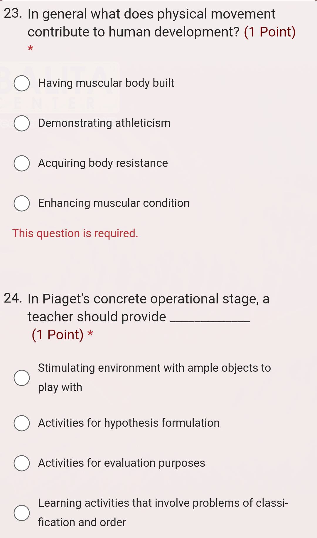 In general what does physical movement
contribute to human development? (1 Point)
*
Having muscular body built
Demonstrating athleticism
Acquiring body resistance
Enhancing muscular condition
This question is required.
24. In Piaget's concrete operational stage, a
teacher should provide_
(1 Point) *
Stimulating environment with ample objects to
play with
Activities for hypothesis formulation
Activities for evaluation purposes
Learning activities that involve problems of classi-
fication and order