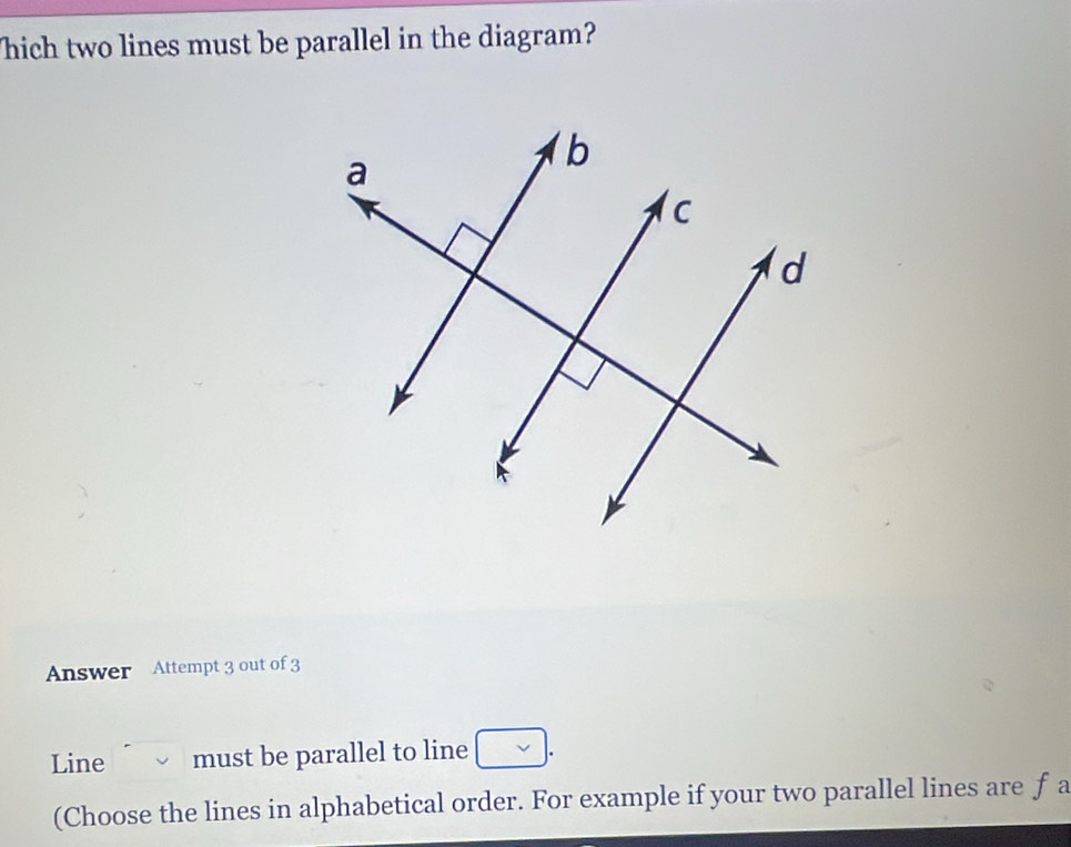 hich two lines must be parallel in the diagram? 
Answer Attempt 3 out of 3 
Line must be parallel to line . 
(Choose the lines in alphabetical order. For example if your two parallel lines are f a