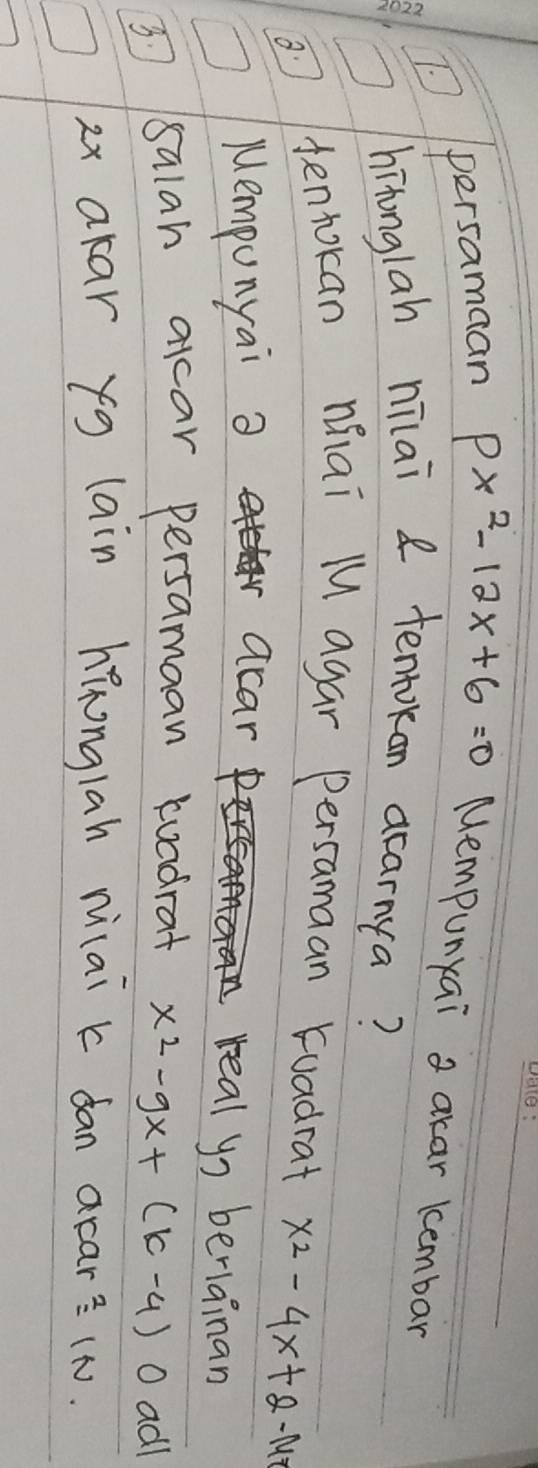 persamaan px^2-12x+6=0 Mempunyai a akar kembar 
hitonglah nilai 8 tentokan acarnya? 
`tentokan nai M agar persamaan tuadrat x^2-4x+2-14
Mempunyai a acar real yo beriainan 
3. salah alcar persamaan tuadrat x^2-9x+(k-4)( O adl
2x akar yg lain hǐonglah niai k dan aran^2=1N