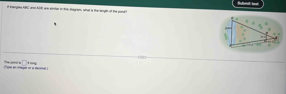 Submit test 
If triangles ABC and ADE are similar in this diagram, what is the length of the pond? 
The pond is □ ftlong. 
(Type an integer or a decimal.)