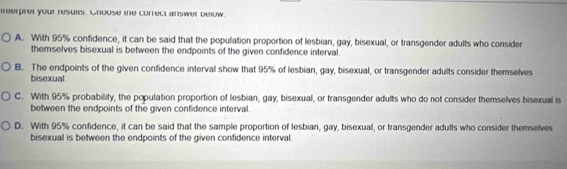 interpret your resuits. Ghoose the correct answer below.
A. With 95% confidence, it can be said that the population proportion of lesbian, gay, bisexual, or transgender adults who consider
themselves bisexual is between the endpoints of the given confidence interval.
B. The endpoints of the given confidence interval show that 95% of lesbian, gay, bisexual, or transgender adults consider themselves
bisexual.
C. With 95% probability, the population proportion of lesbian, gay, bisexual, or transgender adults who do not consider themselves bisexual is
between the endpoints of the given confidence interval.
D. With 95% confidence, it can be said that the sample proportion of lesbian, gay, bisexual, or transgender adults who consider themselves
bisexual is between the endpoints of the given confidence interval.