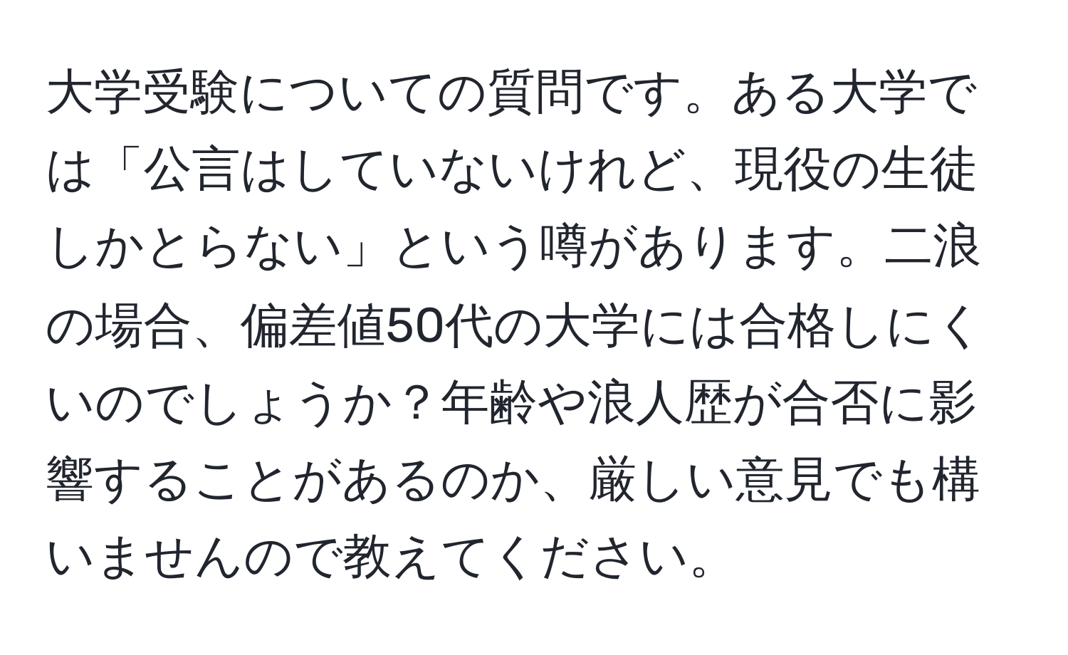 大学受験についての質問です。ある大学では「公言はしていないけれど、現役の生徒しかとらない」という噂があります。二浪の場合、偏差値50代の大学には合格しにくいのでしょうか？年齢や浪人歴が合否に影響することがあるのか、厳しい意見でも構いませんので教えてください。