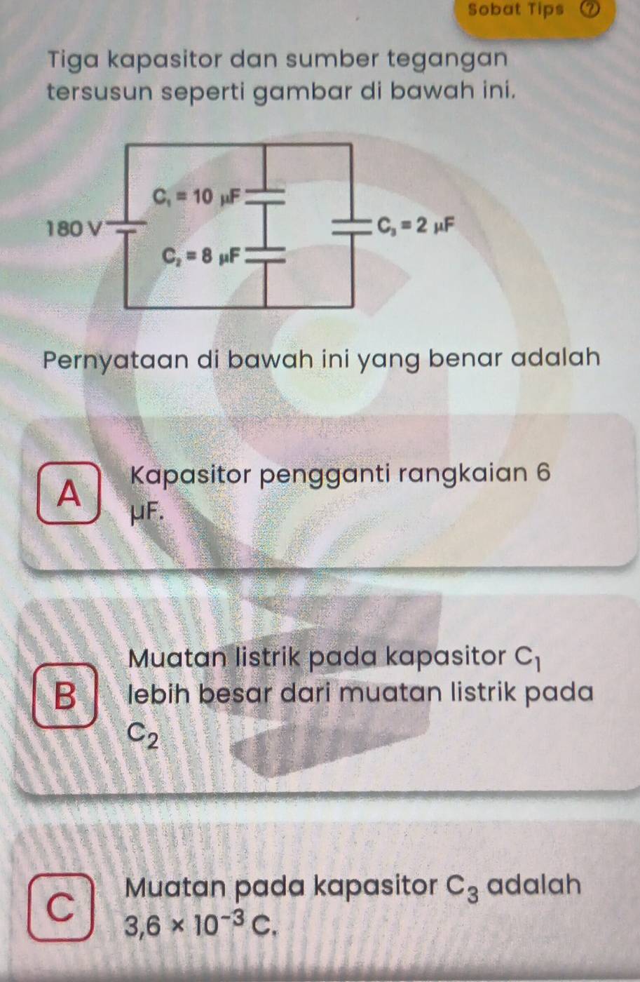 Sobat Tips
Tiga kapasitor dan sumber tegangan
tersusun seperti gambar di bawah ini.
Pernyataan di bawah ini yang benar adalah
A Kapasitor pengganti rangkaian 6
μF.
Muatan listrik pada kapasitor C_1
B lebih besar dari muatan listrik pada
C_2
C Muatan pada kapasitor C_3 adalah
3,6* 10^(-3)C.