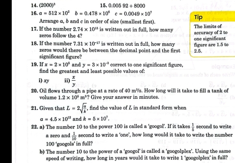 (2000)^3 15. 0.00592/ 8000
16. a=512* 10^2b=0.478* 10^6c=0.0049* 10^1 Tip 
Arrange α, b and c in order of size (smallest first). 
17. If the number 2.74* 10^(15) is written out in full, how many accuracy of 2 to The limits of 
zeros follow the 4? 
18. If the number 7.31* 10^(-17) is written out in full, how many figure are 1.5 to one significant 
zeros would there be between the decimal point and the first 2.5. 
significant figure? 
19. If x=2* 10^5 and y=3* 10^(-3) correct to one significant figure, 
find the greatest and least possible values of: 
i) xy ii)  x/y 
20. Oil flows through a pipe at a rate of 40 m³s. How long will it take to fill a tank of 
volume 1.2* 10^5m^3 ? Give your answer in minutes. 
21. Given that L=2sqrt(frac a)h , find the value of L in standard form when
a=4.5* 10^(12) and k=5* 10^7. 
22. a) The number 10 to the power 100 is called a ‘googol’. If it takes  1/5  second to write 
a zero and  1/10  second to write a ‘one’, how long would it take to write the number
100° 'googols' in full? 
b) The number 10 to the power of a ‘googol’ is called a ‘googolplex’. Using the same 
speed of writing, how long in years would it take to write 1 'googolplex' in full?