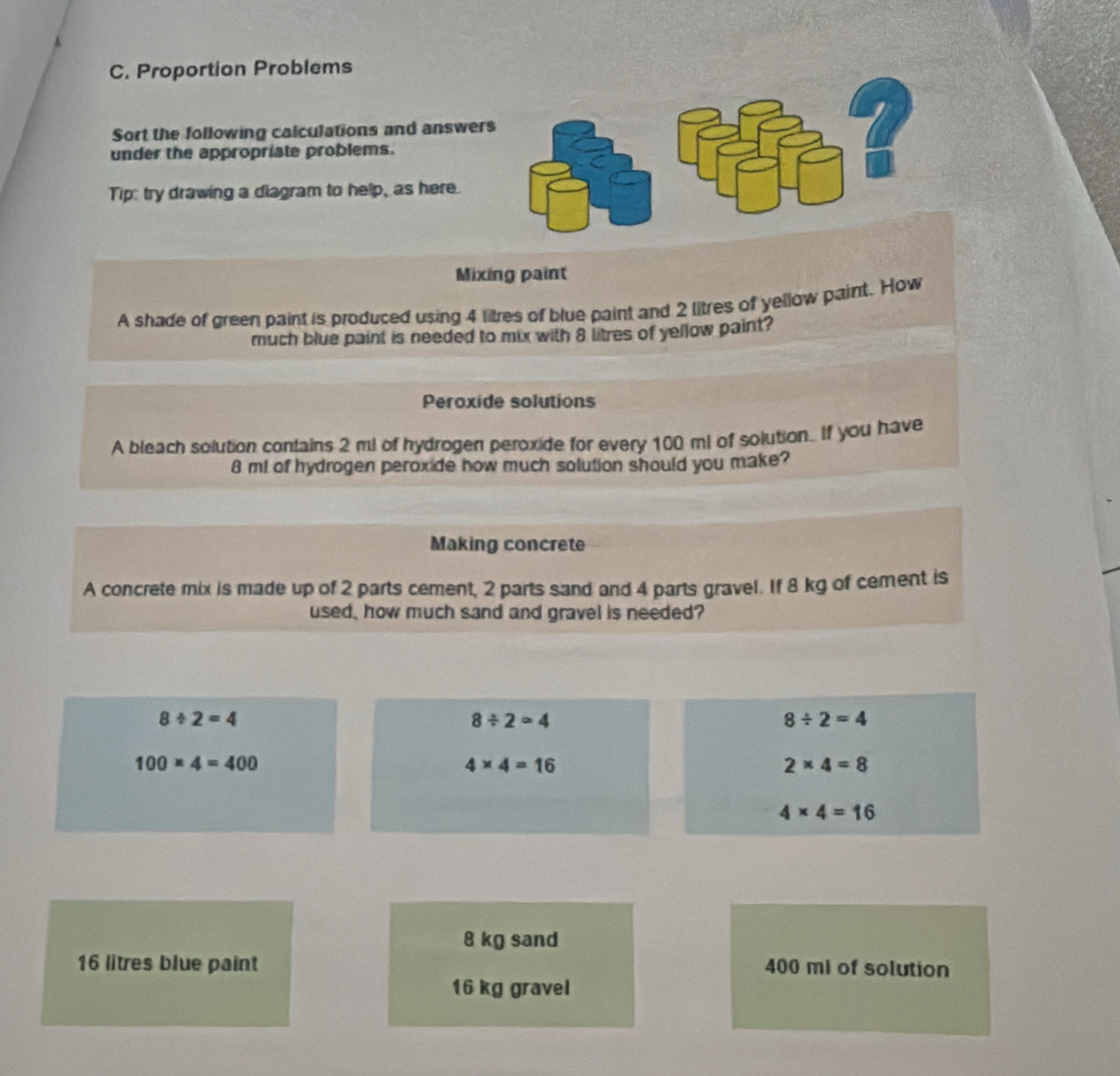 Proportion Problems 
Sort the following calculations and answer 
under the appropriate problems. 
Tip: try drawing a diagram to help, as here. 
Mixing paint 
A shade of green paint is produced using 4 litres of blue paint and 2 litres of yellow paint. How 
much blue paint is needed to mix with 8 litres of yellow paint? 
Peroxide solutions 
A bleach solution contains 2 ml of hydrogen peroxide for every 100 ml of solution. If you have
8 m! of hydrogen peroxide how much solution should you make? 
Making concrete 
A concrete mix is made up of 2 parts cement, 2 parts sand and 4 parts gravel. If 8 kg of cement is 
used, how much sand and gravel is needed?
8/ 2=4
8/ 2=4
8/ 2=4
100* 4=400
4* 4=16
2* 4=8
4* 4=16
8 kg sand
16 litres blue paint 400 mI of solution
16 kg gravel