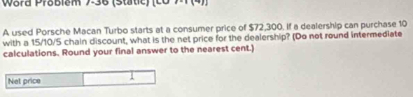 Word Problem 7-36 (Static) (c0 71 (4)) 
A used Porsche Macan Turbo starts at a consumer price of $72,300. if a dealership can purchase 10
with a 15/10/5 chain discount, what is the net price for the dealership? (Do not round intermediate 
calculations. Round your final answer to the nearest cent.) 
Net price