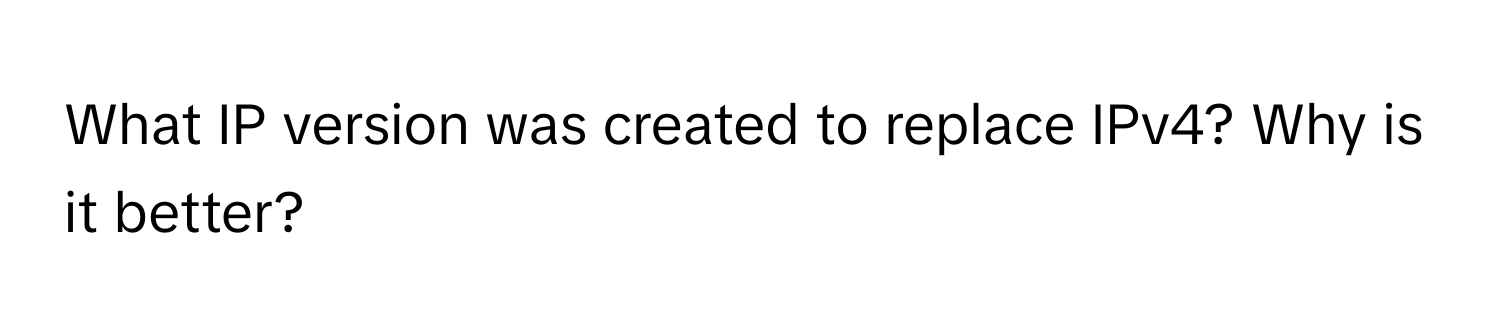 What IP version was created to replace IPv4? Why is it better?