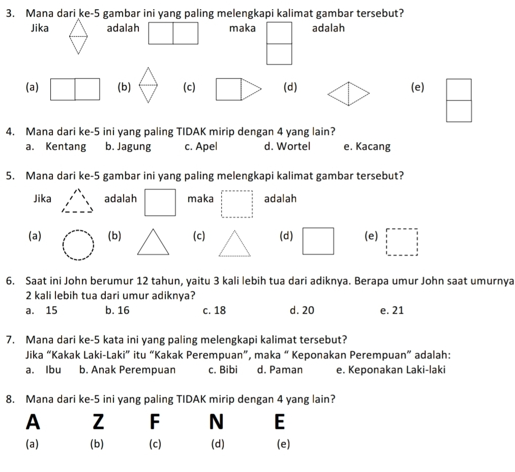 Mana dari ke-5 gambar ini yang paling melengkapi kalimat gambar tersebut?
Jika adalah maka | adalah
(a) □ (b) (c) □ (d)(e)
4. Mana dari ke-5 ini yang paling TIDAK mirip dengan 4 yang lain?
a. Kentang b. Jagung c. Apel d. Wortel e. Kacang
5. Mana dari ke-5 gambar ini yang paling melengkapi kalimat gambar tersebut?
Jika adalah □ maka □ =-a-a-a=-a-b=-a-b= 4/5  frac  frac 25  5/5  5/3 5  1/5   1/5   1/5 -a adalah
(a)(b) (c)(d)(e) □
6. Saat ini John berumur 12 tahun, yaitu 3 kali lebih tua dari adiknya. Berapa umur John saat umurnya
2 kali lebih tua dari umur adiknya?
a. 15 b. 16 c. 18 d. 20 e. 21
7. Mana dari ke-5 kata ini yang paling melengkapi kalimat tersebut?
Jika “Kakak Laki-Laki” itu “Kakak Perempuan”, maka “ Keponakan Perempuan” adalah:
a. Ibu b. Anak Perempuan c. Bibi d. Paman e. Keponakan Laki-laki
8. Mana dari ke-5 ini yang paling TIDAK mirip dengan 4 yang lain?
A Z F N E
(a) (b) (c) (d) (e)