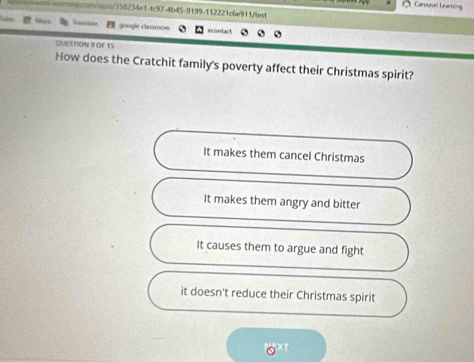 Carousel Learning
q!cont/qnz/358234e1-fc97-4b45-9199-112221c6e911/test
Ranlate google classroom econlact
QUESTION 9 OF 15
How does the Cratchit family's poverty affect their Christmas spirit?
It makes them cancel Christmas
It makes them angry and bitter
It causes them to argue and fight
it doesn't reduce their Christmas spirit