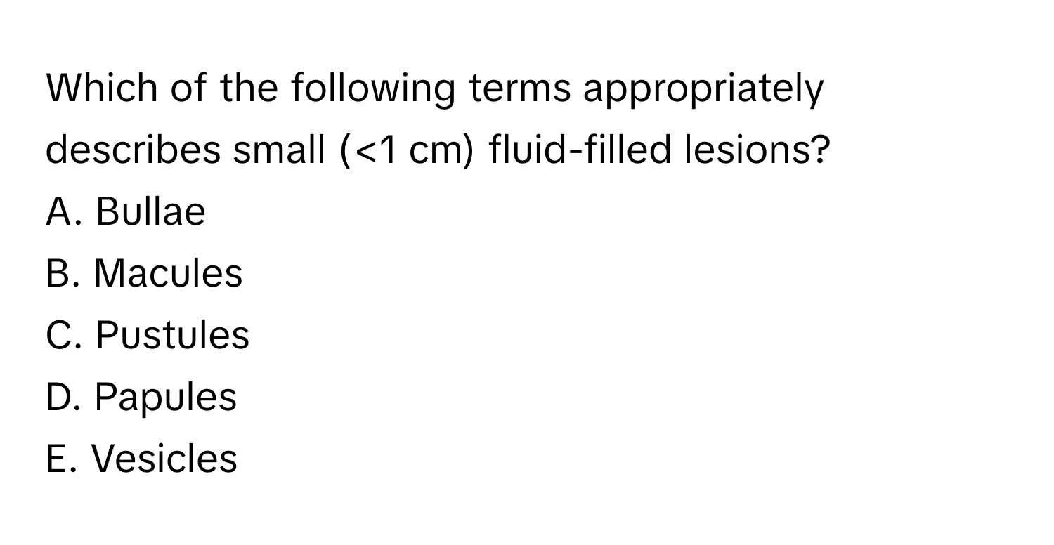 Which of the following terms appropriately describes small (<1 cm) fluid-filled lesions?

A. Bullae
B. Macules
C. Pustules
D. Papules
E. Vesicles