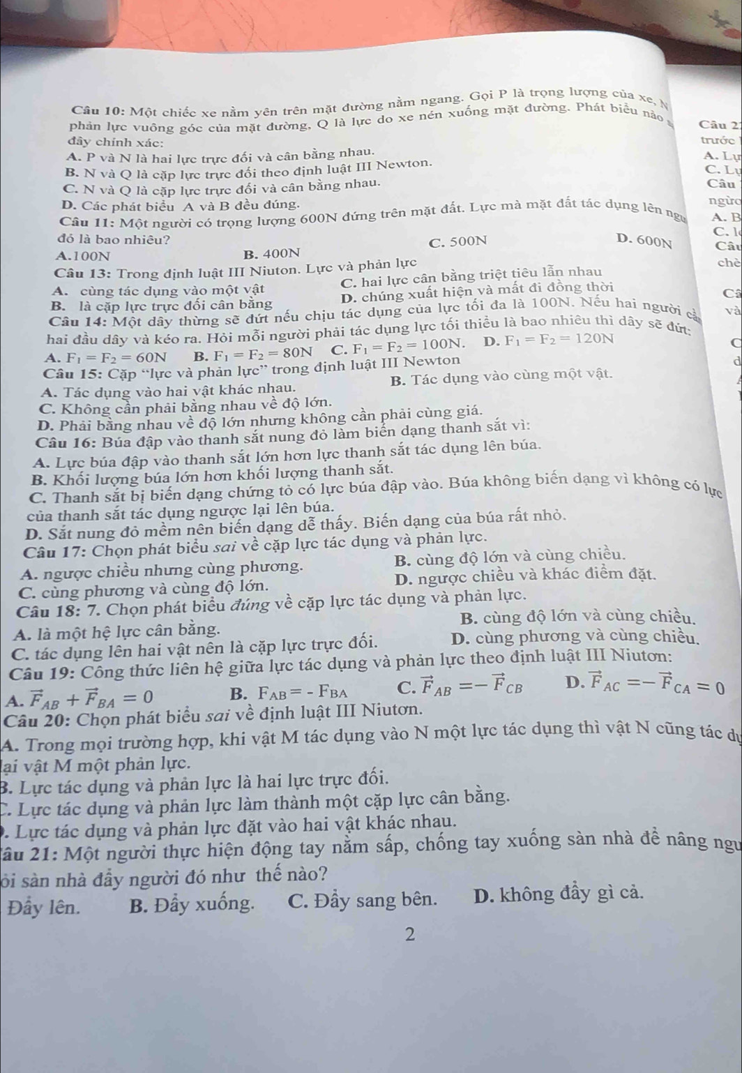 Một chiếc xe nằm yên trên mặt đường nằm ngang. Gọi P là trọng lượng của xe, N
phản lực vuông góc của mặt đường, Q là lực do xe nén xuống mặt đường. Phát biểu nảo
Câu 2
đây chính xác:
trước
A. P P và N là hai lực trực đối và cân bằng nhau.
A. Lự
B. N và Q là cặp lực trực đổi theo định luật III Newton.
C. Lự
C. N và Q là cặp lực trực đối và cân bằng nhau. Câu ngừo
D. Các phát biểu A và B đều đúng.
Câu 11: Một người có trọng lượng 600N đứng trên mặt đất. Lực mà mặt đất tác dụng lên ngự A. B
C. 1
đỏ là bao nhiêu? D. 600N Câu
A.100N B. 400N C. 500N
Câu 13: Trong định luật III Niuton. Lực và phản lực
chè
A.  cùng tác dụng vào một vật C. hai lực cân bằng triệt tiêu lẫn nhau
B. là cặp lực trực đối cân bằng D. chúng xuất hiện và mất đi đồng thời
C
Câu 14: Một dây thừng sẽ đứt nếu chịu tác dụng của lực tối đa là 100N. Nếu hai người cả và
hai đầu dây và kéo ra. Hỏi mỗi người phải tác dụng lực tối thiều là bao nhiêu thì dây sẽ đứt:
A. F_1=F_2=60N B. F_1=F_2=80N C. F_1=F_2=100N. D. F_1=F_2=120N
C
Câu 15: Cặp “lực và phản lực” trong định luật III Newton
d
A. Tác dụng vào hai vật khác nhau. B. Tác dụng vào cùng một vật.
C. Không cần phải bằng nhau về độ lớn.
D. Phải bằng nhau về độ lớn nhưng không cần phải cùng giá.
Câu 16: Búa đập vào thanh sắt nung đỏ làm biển dạng thanh sắt vì:
A. Lực búa đập vào thanh sắt lớn hơn lực thanh sắt tác dụng lên búa.
B. Khối lượng búa lớn hơn khối lượng thanh sắt.
C. Thanh sắt bị biến dạng chứng tỏ có lực búa đập vào. Búa không biến dạng vì không có lực
của thanh sắt tác dụng ngược lại lên búa.
D. Sắt nung đỏ mềm nên biến dạng dễ thấy. Biến dạng của búa rất nhỏ.
Câu 17: Chọn phát biểu sai về cặp lực tác dụng và phản lực.
A. ngược chiều nhưng cùng phương. B. cùng độ lớn và cùng chiều.
C. cùng phương và cùng độ lớn. D. ngược chiều và khác điểm đặt.
Câu 18: 7. Chọn phát biểu đúng về cặp lực tác dụng và phản lực.
B. cùng độ lớn và cùng chiều.
A. là một hệ lực cân bằng.
C. tác dụng lên hai vật nên là cặp lực trực đối.
D. cùng phương và cùng chiều.
Câu 19: Công thức liên hệ giữa lực tác dụng và phản lực theo định luật III Niuton:
A. vector F_AB+vector F_BA=0 B. F_AB=-F_BA C. vector F_AB=-vector F_CB D. vector F_AC=-vector F_CA=0
Câu 20: Chọn phát biểu sai về định luật III Niutơn.
A. Trong mọi trường hợp, khi vật M tác dụng vào N một lực tác dụng thì vật N cũng tác dự
lại vật M một phản lực.
B. Lực tác dụng và phản lực là hai lực trực đối.
C. Lực tác dụng và phản lực làm thành một cặp lực cân bằng.
D. Lực tác dụng và phản lực đặt vào hai vật khác nhau.
2ầu 21: Một người thực hiện động tay nằm sấp, chống tay xuống sàn nhà đề nâng ngư
sỏi sàn nhà đầy người đó như thế nào?
Đẩy lên. B. Đẩy xuống. C. Đầy sang bên. D. không đầy gì cả.
2