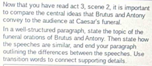 Now that you have read act 3, scene 2, it is important 
to compare the central ideas that Brutus and Antony 
convey to the audience at Caesar's funeral. 
In a well-structured paragraph, state the topic of the 
funeral orations of Brutus and Antony. Then state how 
the speeches are similar, and end your paragraph 
outlining the differences between the speeches. Use 
transition words to connect supporting details.