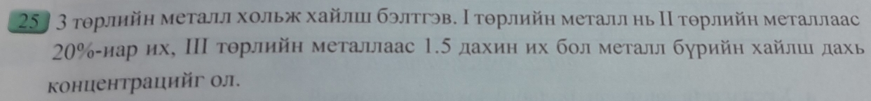 25〕3 тοрлийη металл хольж хайлшцι бэлтгэв. Ι τοрлийη металл нь Ι τοрлийη металлаас
20% -нарих, ΙΠ торлийн металлаас 1.5 дахиη их болметалл бурийη хайлш дахь 
концентрацийг ол.