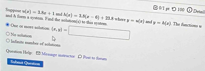 つ 100 ⓘ Detail
Suppose u(x)=3.8x+1 and h(x)=3.8(x-6)+23.8 where y=u(x) and y=h(x)
and h form a system. Find the solution(s) to this system.
One or more solution: (x,y)=□. The functions u
No solution
Infinite number of solutions
Question Help: [ Message instructor D Post to forum
Submit Question