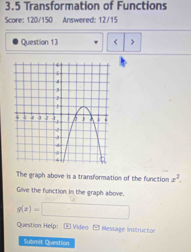 3.5 Transformation of Functions 
Score: 120/150 Answered: 12/15 
Question 13 < > 
The graph above is a transformation of the function x^2. 
Give the function in the graph above.
g(x)=□
Question Help: D Video Message instructor 
Submit Question