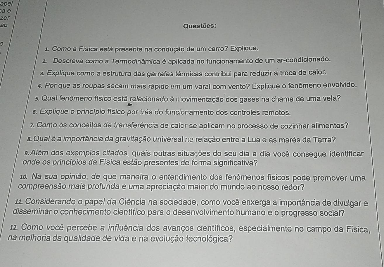 apel 
ae 
zer 
ao Questões: 
a 
1. Como a Física está presente na condução de um carro? Explique. 
2. Descreva como a Termodinâmica é aplicada no funcionamento de um ar-condicionado. 
3. Explique como a estrutura das garrafas térmicas contribui para reduzir a troca de calor. 
4. Por que as roupas secam mais rápido em um varal com vento? Explique o fenômeno envolvido. 
s. Qual fenômeno físico está relacionado à movimentação dos gases na chama de uma vela? 
. Explique o princípio físico por trás do funcionamento dos controles remotos. 
7. Como os conceitos de transferência de calor se aplicam no processo de cozinhar alimentos? 
s. Qual é a importância da gravitação universal na relação entre a Lua e as marés da Terra? 
9.Além dos exemplos citados, quais outras situações do seu dia a dia você consegue identificar 
onde os princípios da Física estão presentes de fo ma significativa? 
10. Na sua opinião, de que maneira o entendimento dos fenômenos físicos pode promover uma 
compreensão mais profunda e uma apreciação maior do mundo ao nosso redor? 
11. Considerando o papel da Ciência na sociedade, como você enxerga a importância de divulgar e 
disseminar o conhecimento científico para o desenvolvimento humano e o progresso social? 
12. Como você percebe a influência dos avanços científicos, especialmente no campo da Física, 
na melhoria da qualidade de vida e na evolução tecnológica?