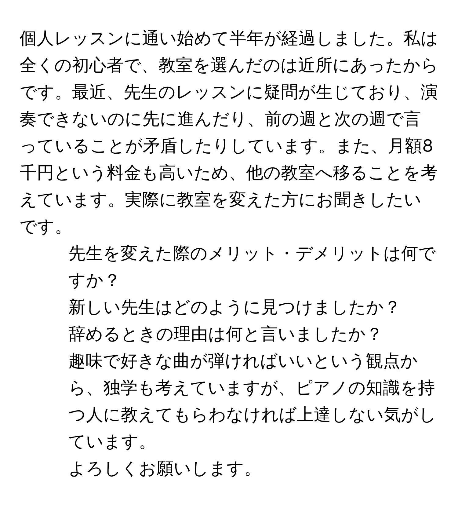 個人レッスンに通い始めて半年が経過しました。私は全くの初心者で、教室を選んだのは近所にあったからです。最近、先生のレッスンに疑問が生じており、演奏できないのに先に進んだり、前の週と次の週で言っていることが矛盾したりしています。また、月額8千円という料金も高いため、他の教室へ移ることを考えています。実際に教室を変えた方にお聞きしたいです。  
- 先生を変えた際のメリット・デメリットは何ですか？  
- 新しい先生はどのように見つけましたか？  
- 辞めるときの理由は何と言いましたか？  
趣味で好きな曲が弾ければいいという観点から、独学も考えていますが、ピアノの知識を持つ人に教えてもらわなければ上達しない気がしています。  
よろしくお願いします。