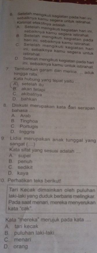 Setelah mengikuti kegiatan pada hari ini,
sebaiknya kamu segera untuk istirahat
Kalimat efektifnya adalah
A. Setelah mengikuti kegiatan hari ini.
sebaiknya kamu segera istirahat.
B. Setelah mengikuti kegiatan pada
hari ini, sebaiknya kamu istirahat
C. Setelah mengikuti kegiatan hari
ini, sebaiknya kamu segera untuk
istirahat
D. Setelah mengikuti kegiatan pada hari
ini, sebaiknya kamu untuk istirahat.
7. Tambahkan garam dan merica. ... aduk
hingga rata.
Kata hubung yang tepat yaitu ....
A setelah itu
B. akan tetapi
C. akibatnya
D. bahkan
8. Diskusi merupakan kata đari serapan
bahasa
A. Arab
B. Tinghoa
C. Portugis
D. Inggris
9. Lidia merupakan anak tunggal yang
sangat (....)
Kata sifat yang sesuai adalah ....
A. supel
B. penuh
C. sedikit
D. kaya
0. Perhatikan teks berikut!
Tari Kecak dimainkan oleh puluhan
laki-laki yang duduk berbaris melingkar.
Pada saat menari, mereka menyerukan
kata "cak".
Kata “mereka” merujuk pada kata ....
A. tari kecak
B. puluhan laki-laki
C. menari
D. orang