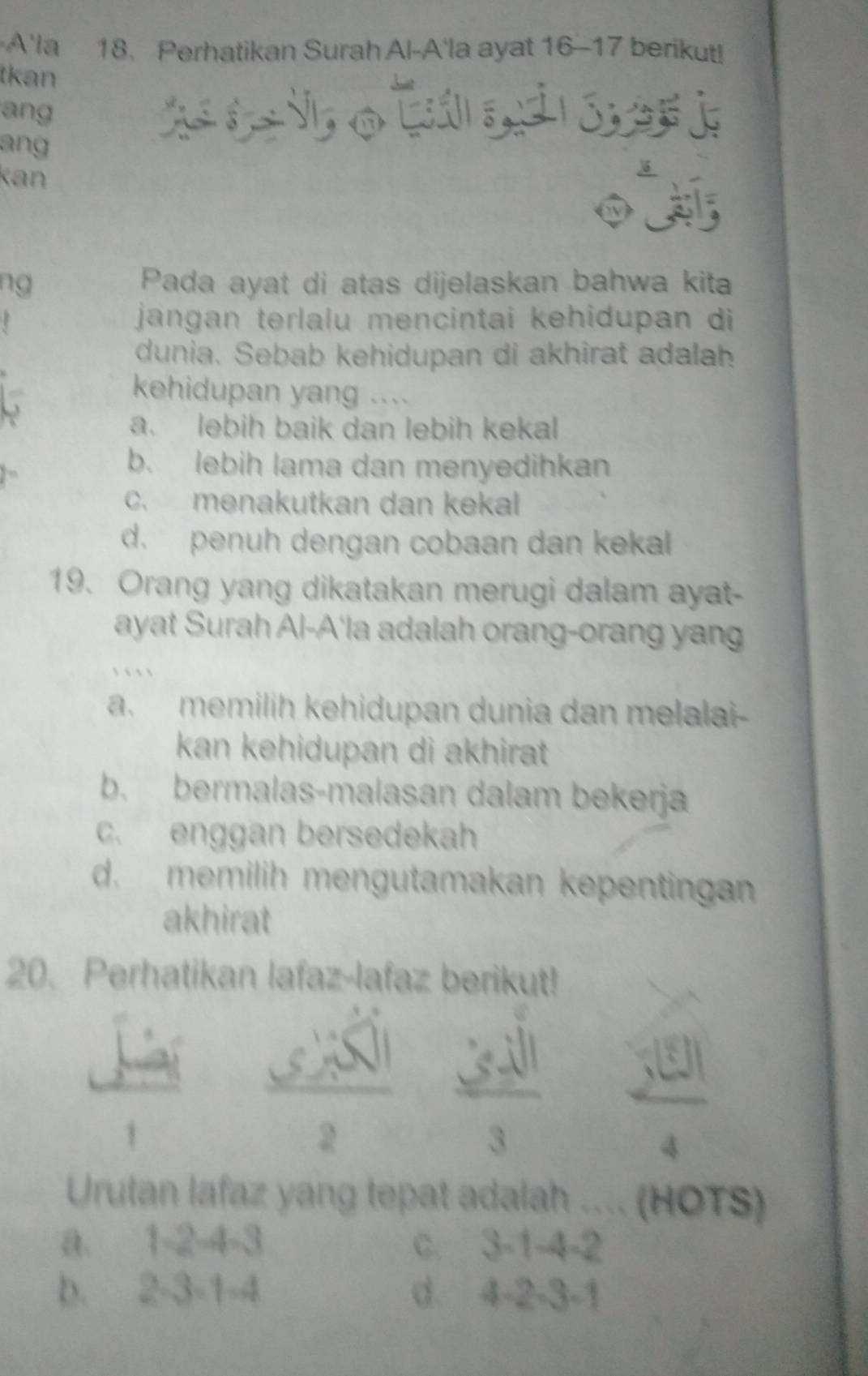 A'la 18. Perhatikan Surah Al-A'la ayat 16 - 17 berikut!
tkan
ang o 
ang
kan
I
ng Pada ayat di atas dijelaskan bahwa kita
jangan terlalu mencintai kehidupan di
dunia. Sebab kehidupan di akhirat adalah
kehidupan yang ....
a. lebih baik dan lebih kekal
b. lebih lama dan menyedihkan
c. menakutkan dan kekal
d. penuh dengan cobaan dan kekal
19. Orang yang dikatakan merugi dalam ayat-
ayat Surah Al-A'la adalah orang-orang yan
` ` ` `
a. memilih kehidupan dunia dan melalai-
kan kehidupan di akhirat
b. bermalas-malasan dalam bekerja
c. enggan bersedekah
d. memilih mengutamakan kepentingan 
akhirat
20. Perhatikan lafaz-lafaz berikut!
1
 65sqrt(3)/2   3π sqrt(11)/3   3^((5))/4 
Urutan lafaz yang tepat adalah .... (HOTS)
a. 1 -2-4=3 C. 3 -1-4-2
b. 2 -3 -1 -4 d. 4 -2 -3 -1