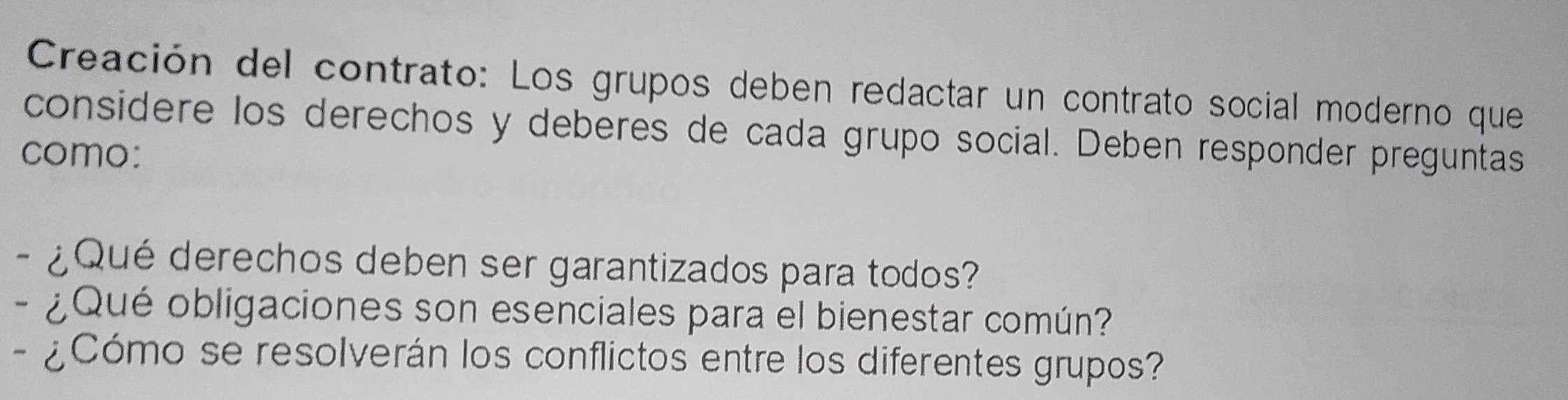 Creación del contrato: Los grupos deben redactar un contrato social moderno que 
considere los derechos y deberes de cada grupo social. Deben responder preguntas 
como: 
- ¿ Qué derechos deben ser garantizados para todos? 
- ¿ Qué obligaciones son esenciales para el bienestar común? 
- ¿Cómo se resolverán los conflictos entre los diferentes grupos?