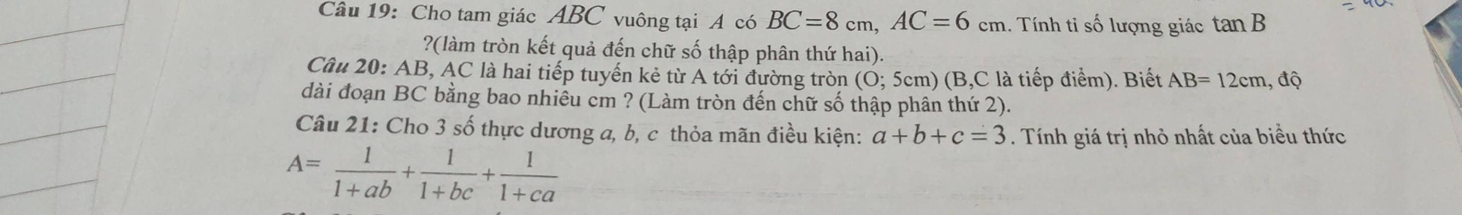 Cho tam giác ABC vuông tại A có BC=8cm, AC=6cm 1. Tính tỉ số lượng giác tan B
?(làm tròn kết quả đến chữ số thập phân thứ hai). 
Câu 20: AB, AC là hai tiếp tuyến kẻ từ A tới đường tròn (O; 5cm) (B, C là tiếp điểm). Biết AB=12cm , độ 
dài đoạn BC bằng bao nhiêu cm ? (Làm tròn đến chữ số thập phân thứ 2). 
Câu 21: Cho 3 số thực dương a, b, c thỏa mãn điều kiện: a+b+c=3. Tính giá trị nhỏ nhất của biểu thức
A= 1/1+ab + 1/1+bc + 1/1+ca 