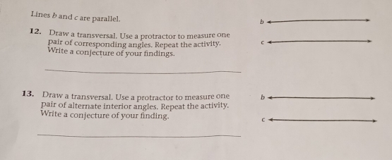 Lines b and c are parallel.
b
12. Draw a transversal. Use a protractor to measure one 
pair of corresponding angles. Repeat the activity. C
Write a conjecture of your findings 
_ 
13. Draw a transversal. Use a protractor to measure one b 
pair of alternate interior angles. Repeat the activity. 
Write a conjecture of your finding. C
_