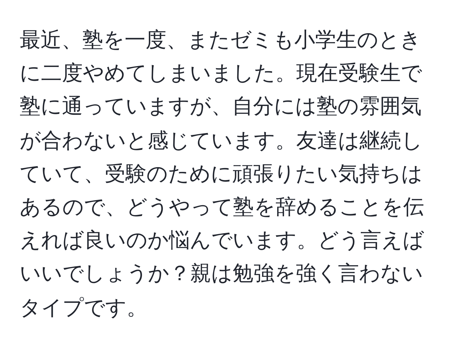 最近、塾を一度、またゼミも小学生のときに二度やめてしまいました。現在受験生で塾に通っていますが、自分には塾の雰囲気が合わないと感じています。友達は継続していて、受験のために頑張りたい気持ちはあるので、どうやって塾を辞めることを伝えれば良いのか悩んでいます。どう言えばいいでしょうか？親は勉強を強く言わないタイプです。