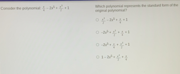 Consider the polynomial:  x/4 -2x^5+ x^3/2 +1 original polynomial? Which polynomial represents the standard form of the
 x^3/2 -2x^5+ x/4 +1
-2x^5+ x^3/2 + x/4 +1
-2x^5+ x/4 + x^3/2 +1
1-2x^5+ x^3/2 + x/4 