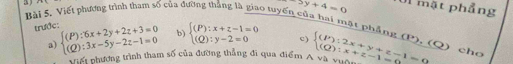 Viết phương trình tham số của đ
-5y+4=0
Ul mặt phẳng 
trước: 
6 tuyến của hai mặt phẳng (P), (Q) cho 
a) beginarrayl (P):6x+2y+2z+3=0 (Q):3x-5y-2z-1=0endarray. b) beginarrayl (P):x+z-1=0 (Q):y-2=0endarray.
c) 
v iế t nhương trình tham số của đường thẳng đi qua điểm A và vuện beginarrayl (P):2x+y+z-1=0 (Q):x+z-1=0endarray.