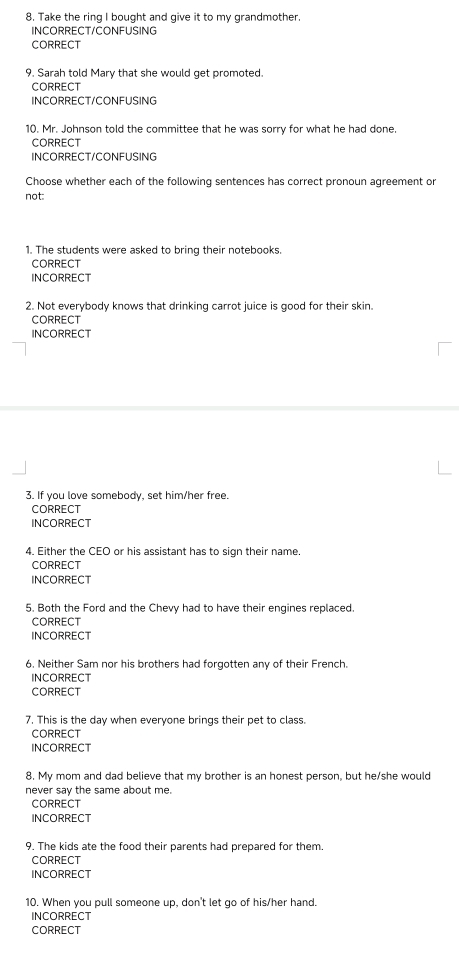 Take the ring I bought and give it to my grandmother 
INCORRECT/CONFUSING 
CORRECT 
9. Sarah told Mary that she would get promoted. 
CORRECT 
INCORRECT/CONFUSING 
10. Mr. Johnson told the committee that he was sorry for what he had done. 
CORRECT 
INCORRECT/CONFUSING 
Choose whether each of the following sentences has correct pronoun agreement or 
not: 
1. The students were asked to bring their notebooks. 
CORRECT 
INCORRECT 
2. Not everybody knows that drinking carrot juice is good for their skin. 
CORRECT 
INCORRECT 
3. If you love somebody, set him/her free. 
CORRECT 
INCORRECT 
4. Either the CEO or his assistant has to sign their name. 
CORRECT 
INCORRECT 
5. Both the Ford and the Chevy had to have their engines replaced. 
CORRECT 
INCORRECT 
6. Neither Sam nor his brothers had forgotten any of their French. 
INCORRECT 
CORRECT 
7. This is the day when everyone brings their pet to class. 
CORRECT 
INCORRECT 
8. My mom and dad believe that my brother is an honest person, but he/she would 
never say the same about me. 
CORRECT 
INCORRECT 
9. The kids ate the food their parents had prepared for them. 
CORRECT 
INCORRECT 
10. When you pull someone up, don't let go of his/her hand. 
INCORRECT 
CORRECT