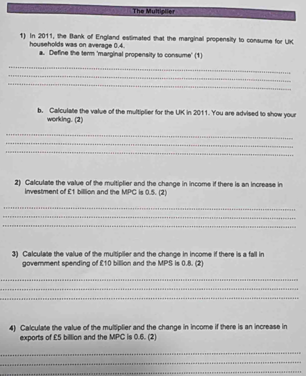 The Multiplier 
1) In 2011, the Bank of England estimated that the marginal propensity to consume for UK 
households was on average 0.4. 
a. Define the term 'marginal propensity to consume' (1) 
_ 
_ 
_ 
b. Calculate the value of the multiplier for the UK in 2011. You are advised to show your 
working. (2) 
_ 
_ 
_ 
2) Calculate the value of the multiplier and the change in income if there is an increase in 
investment of £1 billion and the MPC is 0.5. (2) 
_ 
_ 
_ 
3) Calculate the value of the multiplier and the change in income if there is a fall in 
government spending of £10 billion and the MPS is 0.8. (2) 
_ 
_ 
_ 
4) Calculate the value of the multiplier and the change in income if there is an increase in 
exports of £5 billion and the MPC is 0.6. (2) 
_ 
_ 
_