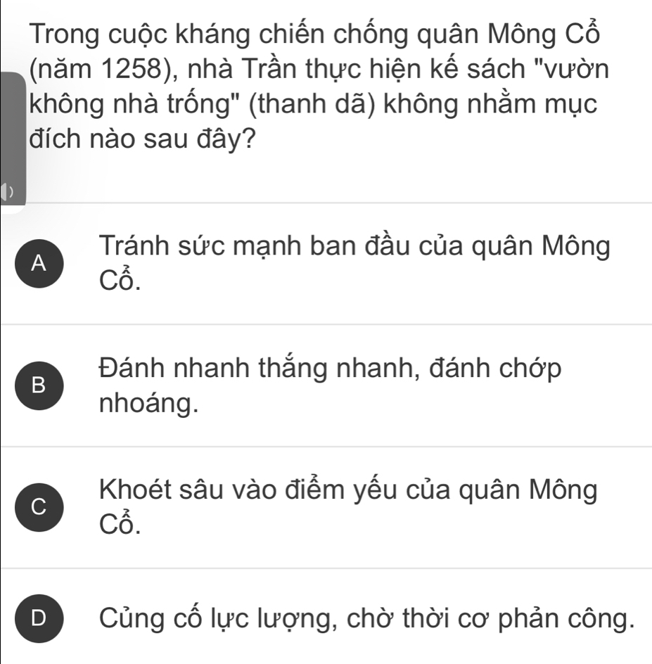 Trong cuộc kháng chiến chống quân Mông Cổ
(năm 1258), nhà Trần thực hiện kế sách "vườn
không nhà trống" (thanh dã) không nhằm mục
đích nào sau đây?
Tránh sức mạnh ban đầu của quân Mông
A
C3.
B
Đánh nhanh thắng nhanh, đánh chớp
nhoáng.
Khoét sâu vào điểm yếu của quân Mông
C C3.
D Củng cố lực lượng, chờ thời cơ phản công.