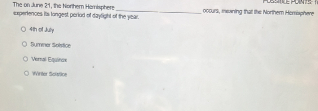 POSSIBLE POINTS: 1
The on June 21, the Northern Hemisphere_ occurs, meaning that the Northern Hemisphere
experiences its longest period of daylight of the year.
4th of July
Summer Solstice
Veral Equinox
Winter Solstice