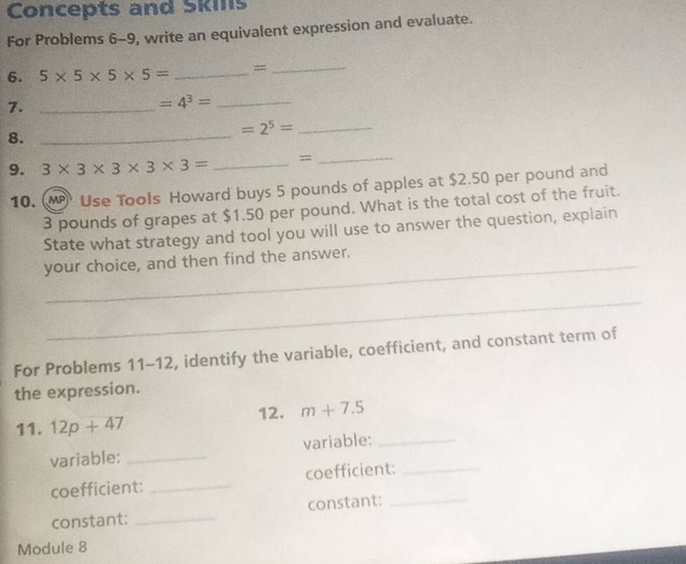 Concepts and Skins 
For Problems 6-9, write an equivalent expression and evaluate. 
6. 5* 5* 5* 5= _ 
_= 
7._ 
_ =4^3=
8._ 
_ =2^5=
9. 3* 3* 3* 3* 3= _ 
_= 
10. M Use Tools Howard buys 5 pounds of apples at $2.50 per pound and
3 pounds of grapes at $1.50 per pound. What is the total cost of the fruit. 
State what strategy and tool you will use to answer the question, explain 
your choice, and then find the answer. 
_ 
For Problems 11-12, identify the variable, coefficient, and constant term of 
the expression. 
12. m+7.5
11. 12p+47
variable: _variable:_ 
coefficient: _coefficient:_ 
constant: _constant:_ 
Module 8